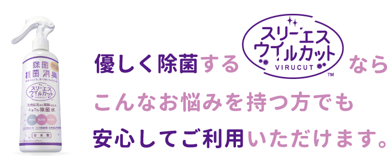 優しく除菌する「スリーエス ウイルカット」ならこんなお悩みを持つ方でも安心してご利用いただけます。